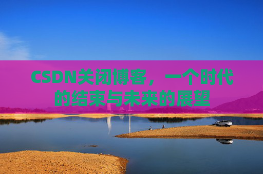 CSDN关闭博客，一个时代的结束与未来的展望